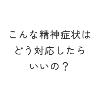 こんな精神症状はどう対応したらいいの？